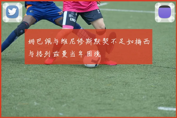 姆巴佩与维尼修斯默契不足如梅西与格列兹曼当年困境