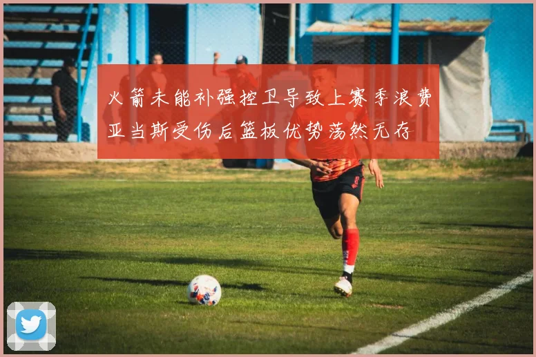 火箭未能补强控卫导致上赛季浪费亚当斯受伤后篮板优势荡然无存
