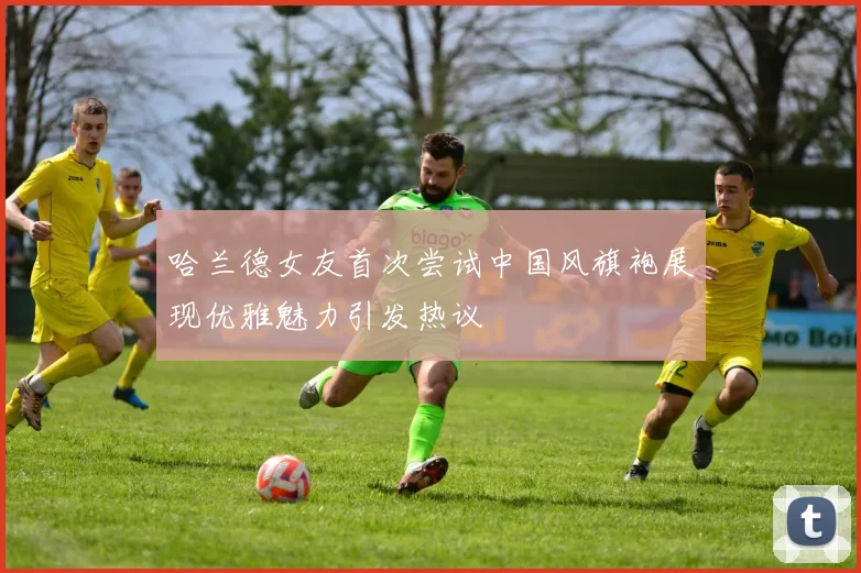 哈兰德女友首次尝试中国风旗袍展现优雅魅力引发热议