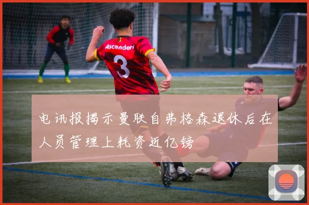 电讯报揭示曼联自弗格森退休后在人员管理上耗资近亿镑