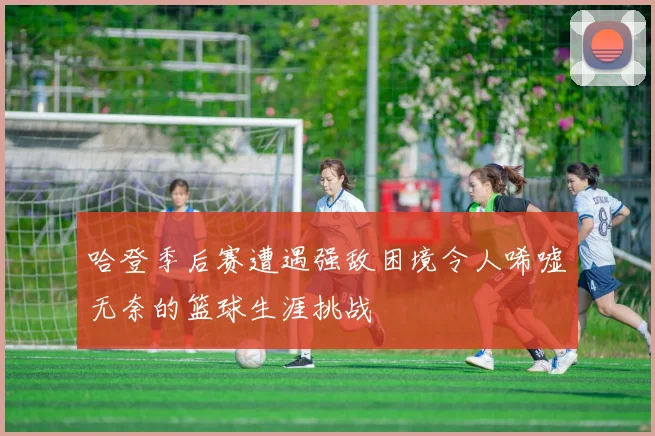 哈登季后赛遭遇强敌困境令人唏嘘无奈的篮球生涯挑战