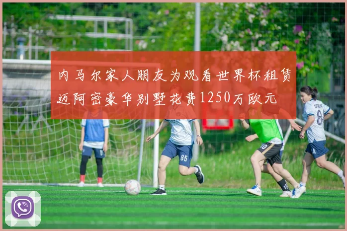 内马尔家人朋友为观看世界杯租赁迈阿密豪华别墅花费1250万欧元