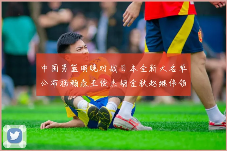 中国男篮明晚对战日本全新大名单公布杨瀚森王俊杰胡金秋赵继伟领衔出战