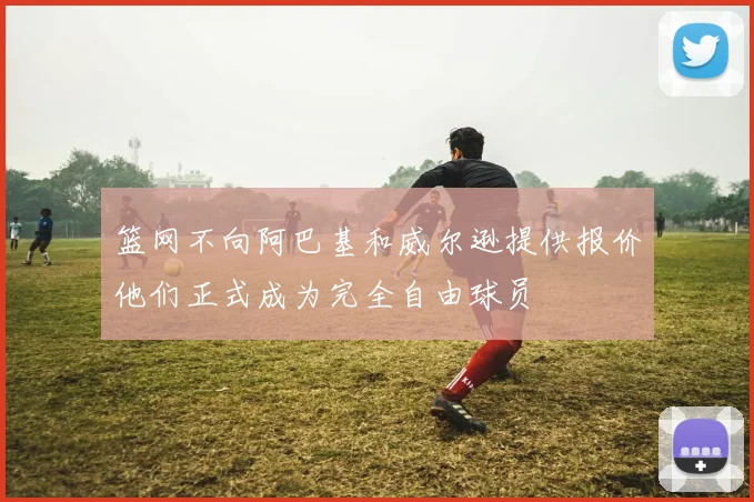 篮网不向阿巴基和威尔逊提供报价他们正式成为完全自由球员