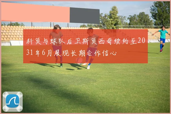 科莫与球队后卫斯莫西奇续约至2031年6月展现长期合作信心