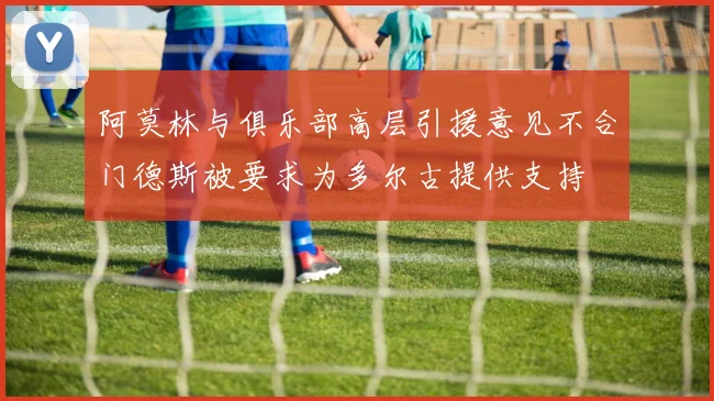 阿莫林与俱乐部高层引援意见不合门德斯被要求为多尔古提供支持