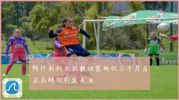 阿什利科尔执教切塞纳仅三个月后正式辞职引发关注