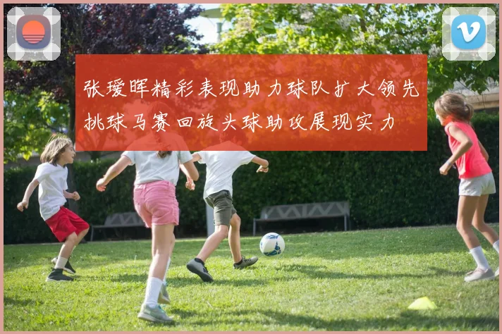 张瑷晖精彩表现助力球队扩大领先挑球马赛回旋头球助攻展现实力