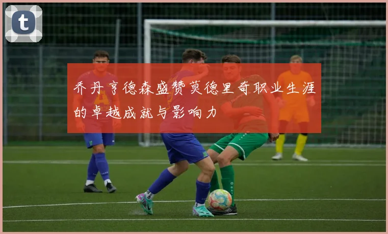 乔丹亨德森盛赞莫德里奇职业生涯的卓越成就与影响力