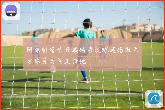 阿尔特塔昔日战绩惨淡球迷感慨天才球员为何支持他
