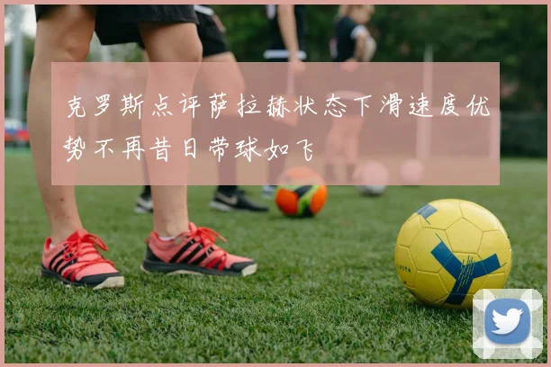 克罗斯点评萨拉赫状态下滑速度优势不再昔日带球如飞