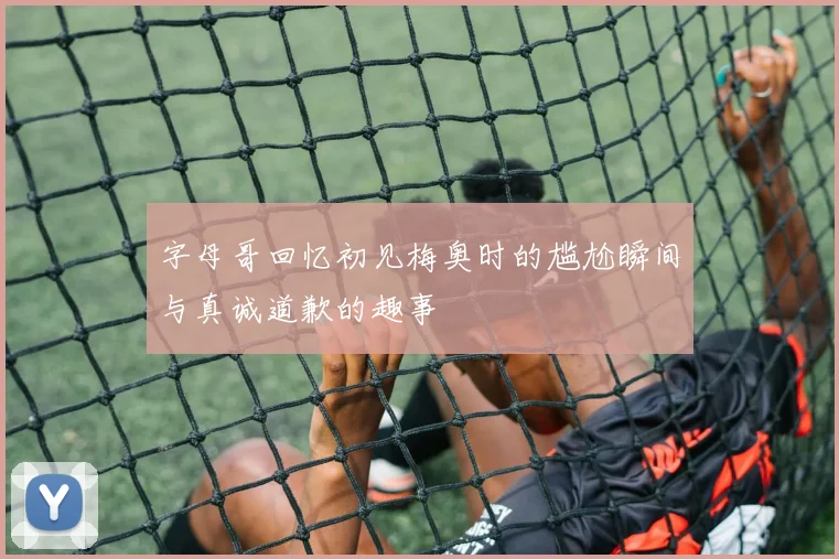 字母哥回忆初见梅奥时的尴尬瞬间与真诚道歉的趣事