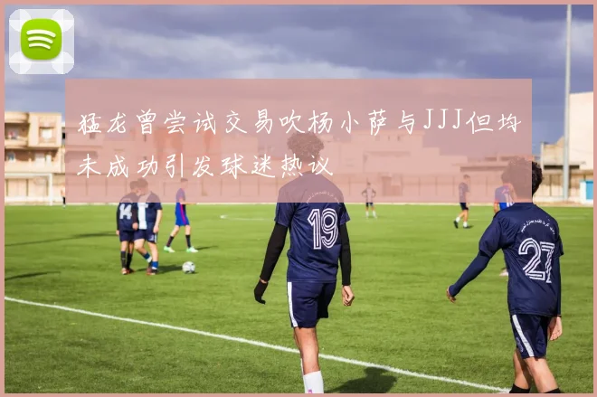 猛龙曾尝试交易吹杨小萨与JJJ但均未成功引发球迷热议