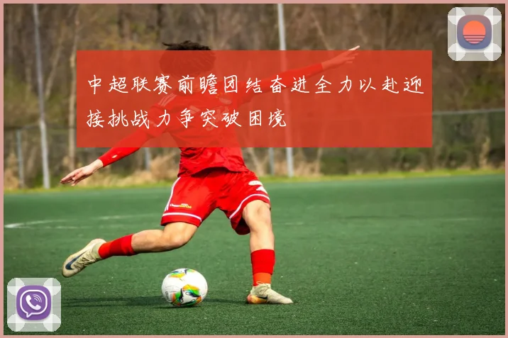 中超联赛前瞻团结奋进全力以赴迎接挑战力争突破困境