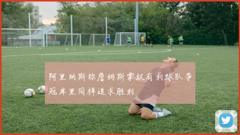 阿里纳斯称詹姆斯掌权有利球队争冠库里同样追求胜利