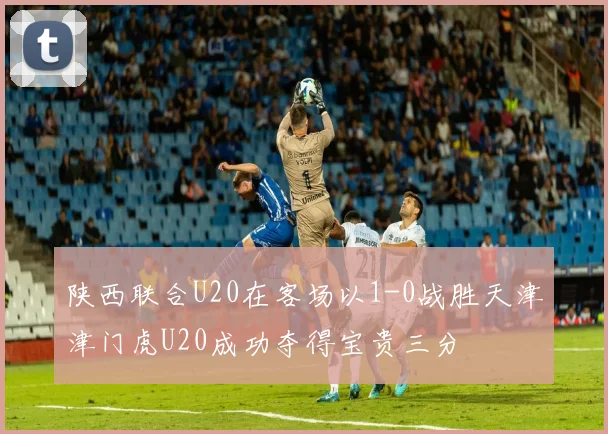 陕西联合U20在客场以1-0战胜天津津门虎U20成功夺得宝贵三分