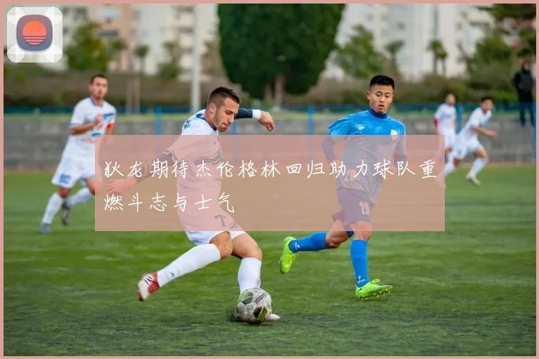 狄龙期待杰伦格林回归助力球队重燃斗志与士气