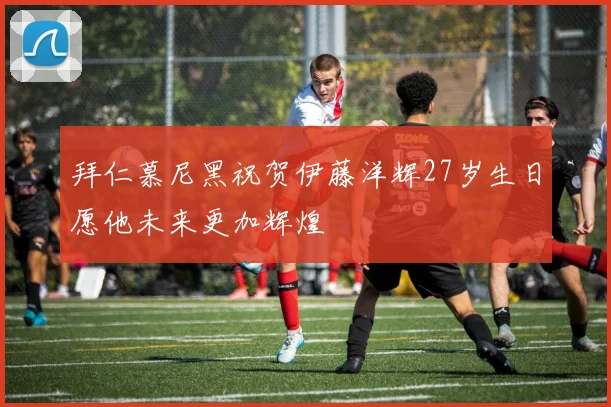 拜仁慕尼黑祝贺伊藤洋辉27岁生日愿他未来更加辉煌