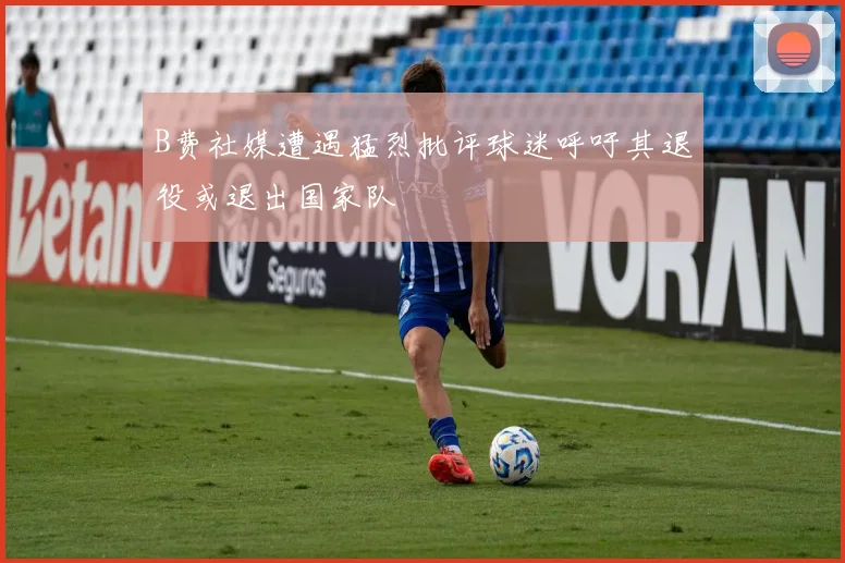 B费社媒遭遇猛烈批评球迷呼吁其退役或退出国家队