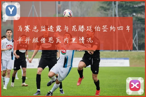 马赛总监透露与昆滕廷伯签约四年半并租借恩瓦内里情况