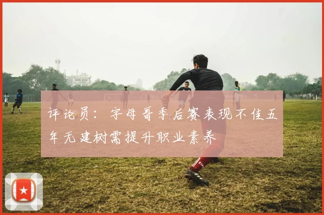 评论员：字母哥季后赛表现不佳五年无建树需提升职业素养