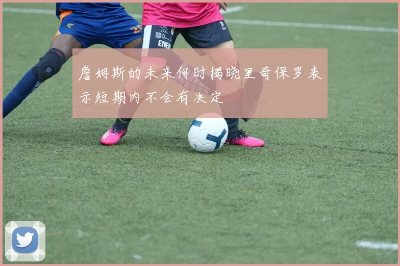 詹姆斯的未来何时揭晓里奇保罗表示短期内不会有决定