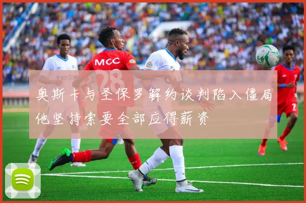 奥斯卡与圣保罗解约谈判陷入僵局他坚持索要全部应得薪资