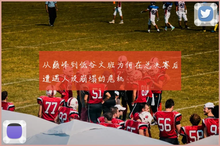 从巅峰到低谷文班为何在总决赛后遭遇人设崩塌的危机